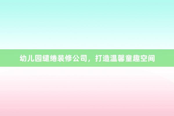 幼儿园缱绻装修公司，打造温馨童趣空间