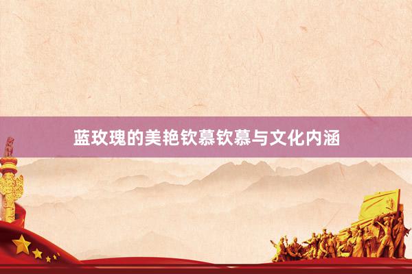 蓝玫瑰的美艳钦慕钦慕与文化内涵