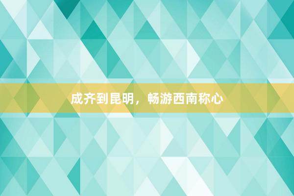 成齐到昆明，畅游西南称心