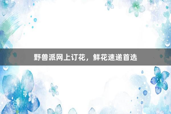 野兽派网上订花，鲜花速递首选